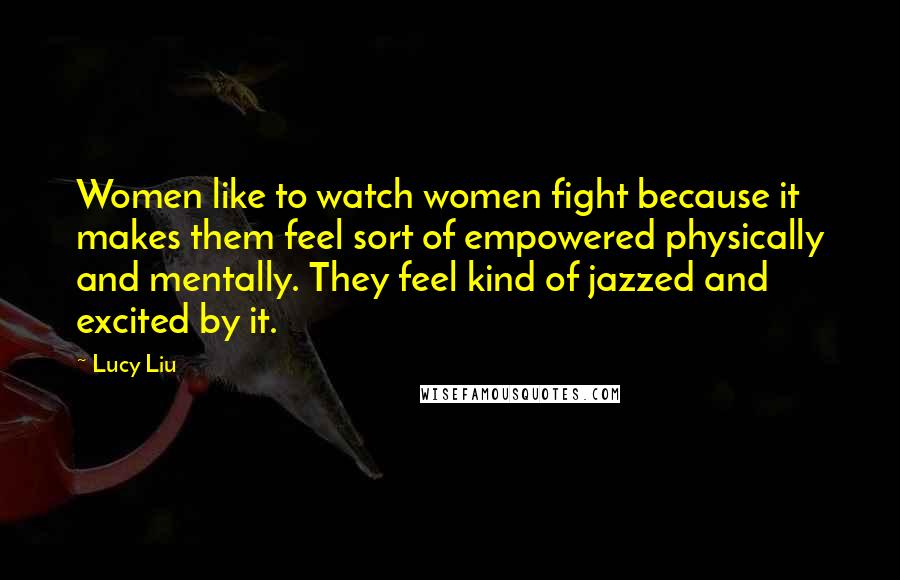 Lucy Liu Quotes: Women like to watch women fight because it makes them feel sort of empowered physically and mentally. They feel kind of jazzed and excited by it.