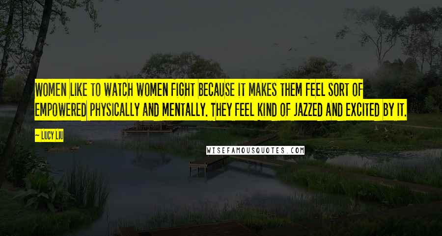 Lucy Liu Quotes: Women like to watch women fight because it makes them feel sort of empowered physically and mentally. They feel kind of jazzed and excited by it.