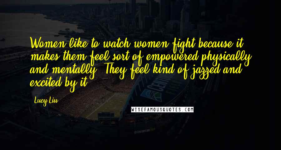 Lucy Liu Quotes: Women like to watch women fight because it makes them feel sort of empowered physically and mentally. They feel kind of jazzed and excited by it.