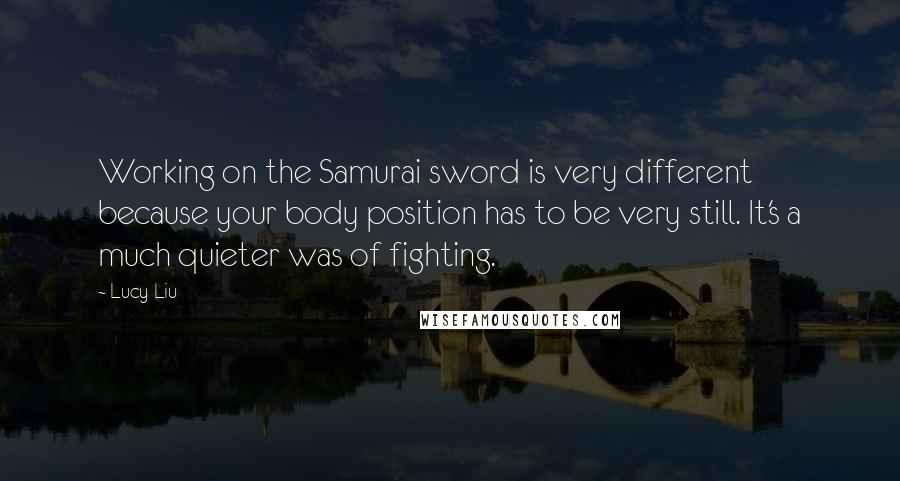 Lucy Liu Quotes: Working on the Samurai sword is very different because your body position has to be very still. It's a much quieter was of fighting.