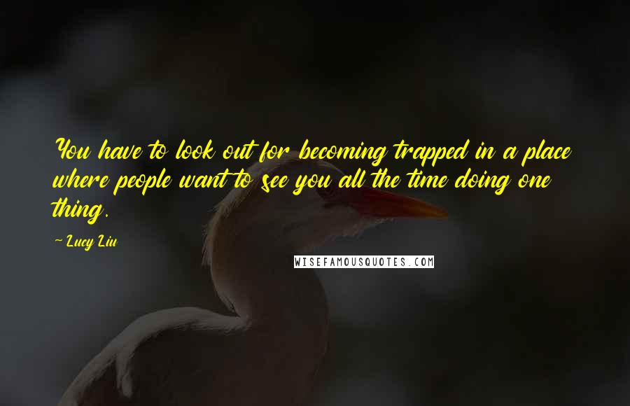 Lucy Liu Quotes: You have to look out for becoming trapped in a place where people want to see you all the time doing one thing.