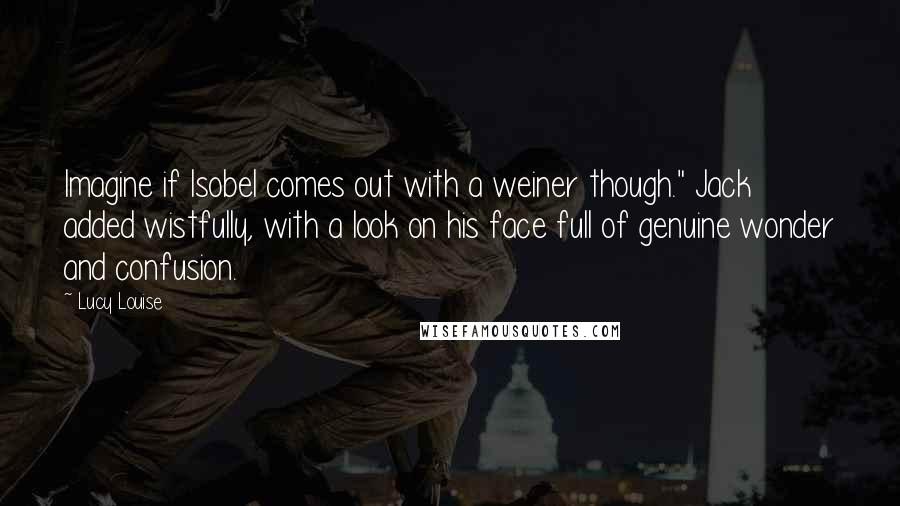 Lucy Louise Quotes: Imagine if Isobel comes out with a weiner though." Jack added wistfully, with a look on his face full of genuine wonder and confusion.