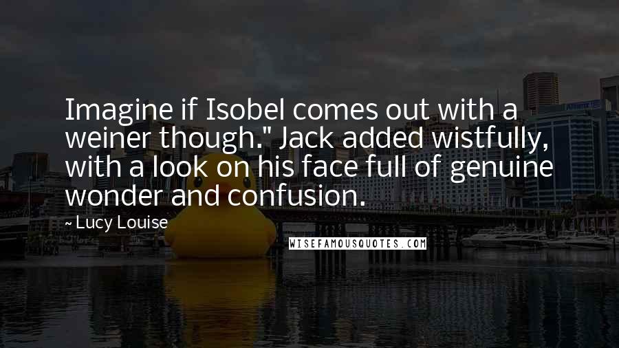 Lucy Louise Quotes: Imagine if Isobel comes out with a weiner though." Jack added wistfully, with a look on his face full of genuine wonder and confusion.