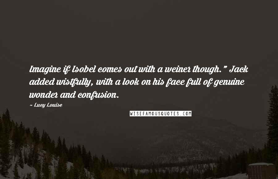 Lucy Louise Quotes: Imagine if Isobel comes out with a weiner though." Jack added wistfully, with a look on his face full of genuine wonder and confusion.