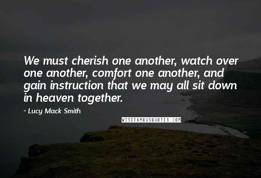 Lucy Mack Smith Quotes: We must cherish one another, watch over one another, comfort one another, and gain instruction that we may all sit down in heaven together.