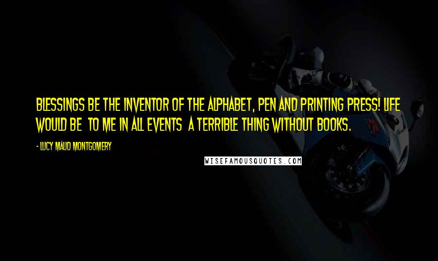 Lucy Maud Montgomery Quotes: Blessings be the inventor of the alphabet, pen and printing press! Life would be  to me in all events  a terrible thing without books.