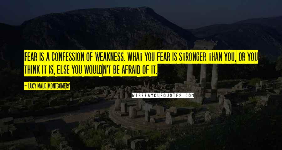 Lucy Maud Montgomery Quotes: Fear is a confession of weakness. What you fear is stronger than you, or you think it is, else you wouldn't be afraid of it.