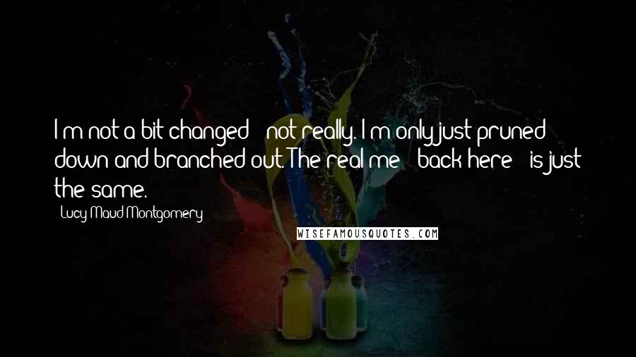 Lucy Maud Montgomery Quotes: I'm not a bit changed - not really. I'm only just pruned down and branched out. The real me - back here - is just the same.