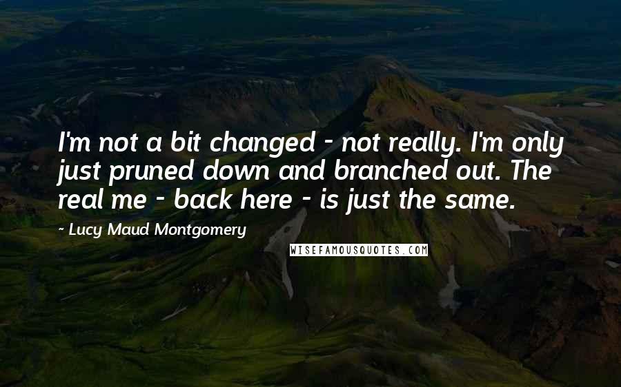 Lucy Maud Montgomery Quotes: I'm not a bit changed - not really. I'm only just pruned down and branched out. The real me - back here - is just the same.
