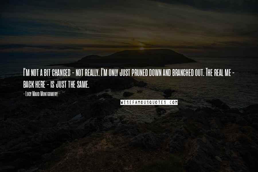 Lucy Maud Montgomery Quotes: I'm not a bit changed - not really. I'm only just pruned down and branched out. The real me - back here - is just the same.