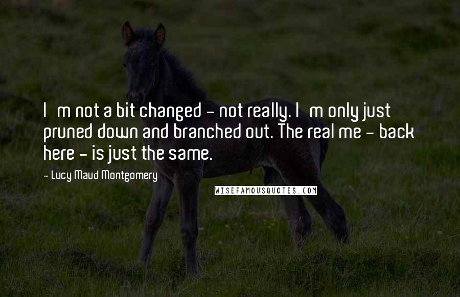 Lucy Maud Montgomery Quotes: I'm not a bit changed - not really. I'm only just pruned down and branched out. The real me - back here - is just the same.