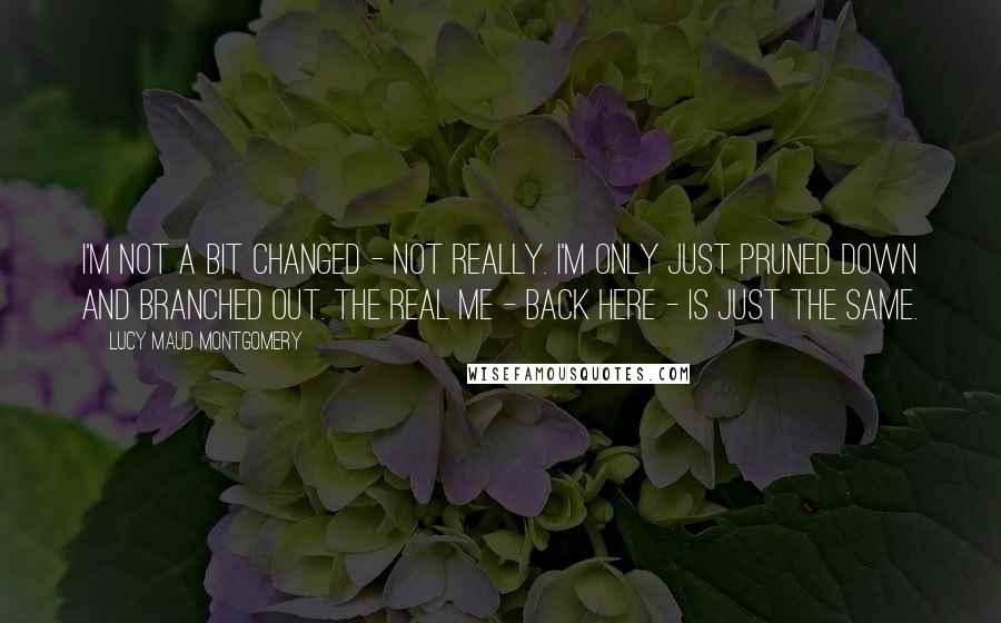 Lucy Maud Montgomery Quotes: I'm not a bit changed - not really. I'm only just pruned down and branched out. The real me - back here - is just the same.