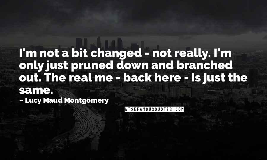 Lucy Maud Montgomery Quotes: I'm not a bit changed - not really. I'm only just pruned down and branched out. The real me - back here - is just the same.