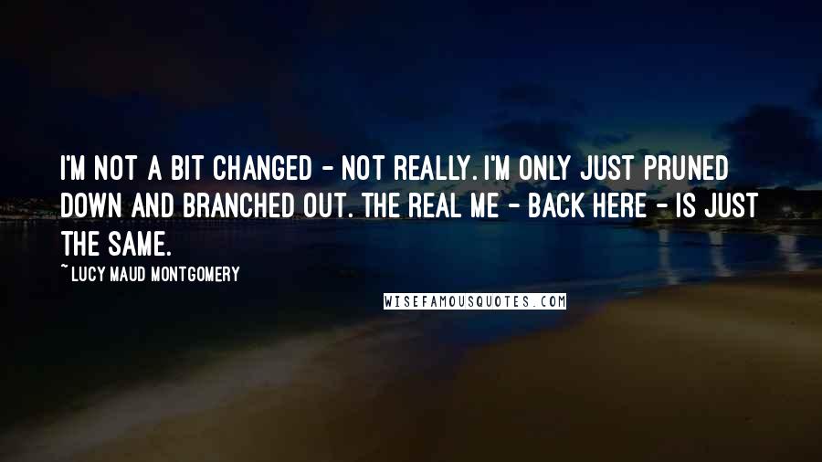 Lucy Maud Montgomery Quotes: I'm not a bit changed - not really. I'm only just pruned down and branched out. The real me - back here - is just the same.