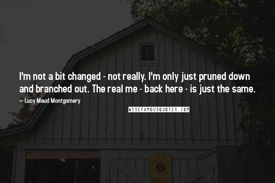 Lucy Maud Montgomery Quotes: I'm not a bit changed - not really. I'm only just pruned down and branched out. The real me - back here - is just the same.