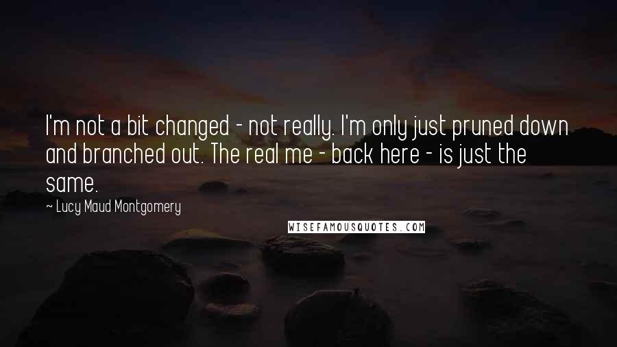 Lucy Maud Montgomery Quotes: I'm not a bit changed - not really. I'm only just pruned down and branched out. The real me - back here - is just the same.