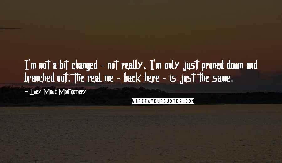 Lucy Maud Montgomery Quotes: I'm not a bit changed - not really. I'm only just pruned down and branched out. The real me - back here - is just the same.