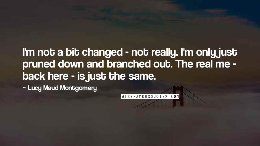 Lucy Maud Montgomery Quotes: I'm not a bit changed - not really. I'm only just pruned down and branched out. The real me - back here - is just the same.