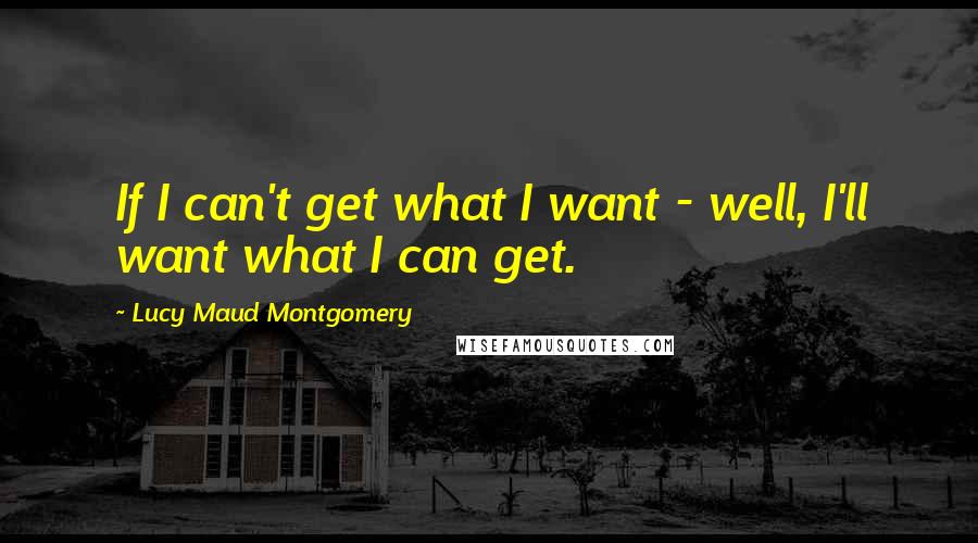 Lucy Maud Montgomery Quotes: If I can't get what I want - well, I'll want what I can get.