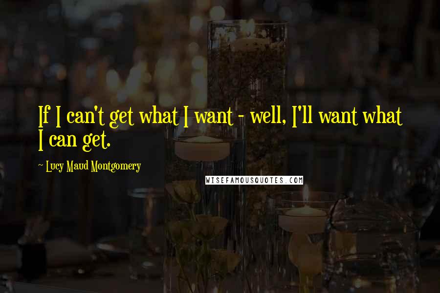 Lucy Maud Montgomery Quotes: If I can't get what I want - well, I'll want what I can get.