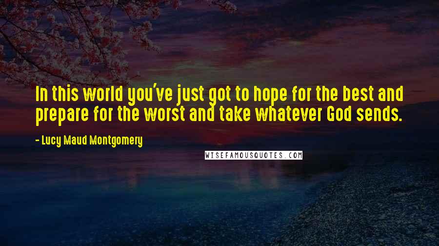 Lucy Maud Montgomery Quotes: In this world you've just got to hope for the best and prepare for the worst and take whatever God sends.