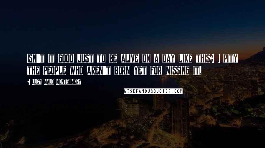 Lucy Maud Montgomery Quotes: Isn't it good just to be alive on a day like this? I pity the people who aren't born yet for missing it.