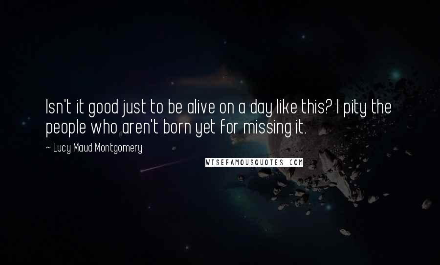 Lucy Maud Montgomery Quotes: Isn't it good just to be alive on a day like this? I pity the people who aren't born yet for missing it.