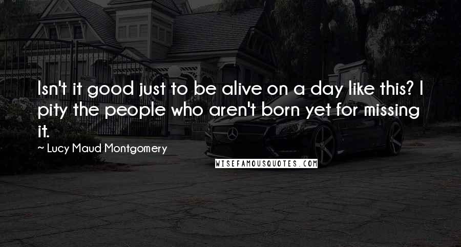 Lucy Maud Montgomery Quotes: Isn't it good just to be alive on a day like this? I pity the people who aren't born yet for missing it.