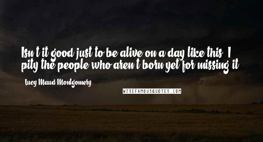 Lucy Maud Montgomery Quotes: Isn't it good just to be alive on a day like this? I pity the people who aren't born yet for missing it.
