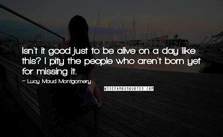 Lucy Maud Montgomery Quotes: Isn't it good just to be alive on a day like this? I pity the people who aren't born yet for missing it.