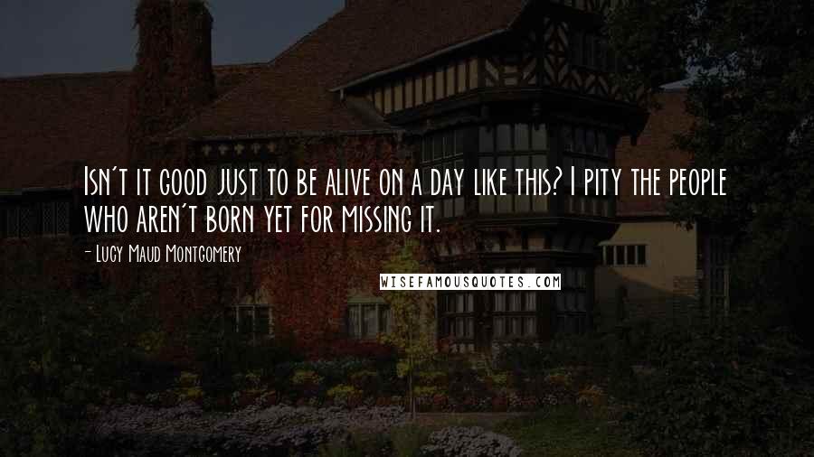 Lucy Maud Montgomery Quotes: Isn't it good just to be alive on a day like this? I pity the people who aren't born yet for missing it.