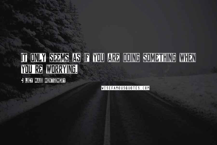 Lucy Maud Montgomery Quotes: It only seems as if you are doing something when you're worrying.