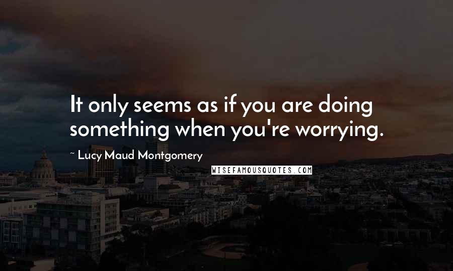 Lucy Maud Montgomery Quotes: It only seems as if you are doing something when you're worrying.