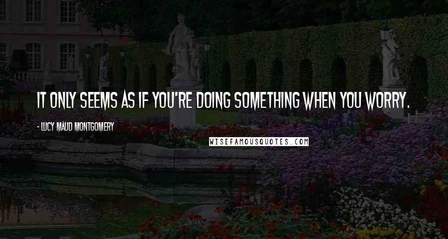 Lucy Maud Montgomery Quotes: It only seems as if you're doing something when you worry.