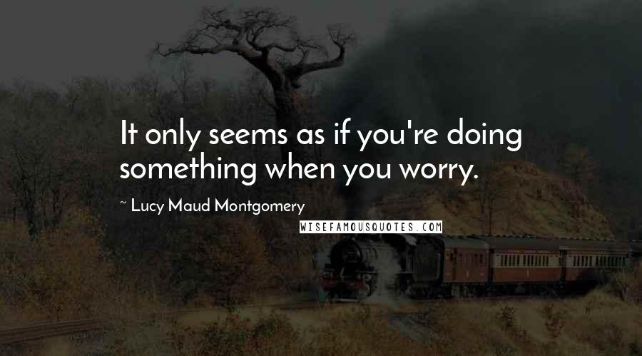 Lucy Maud Montgomery Quotes: It only seems as if you're doing something when you worry.