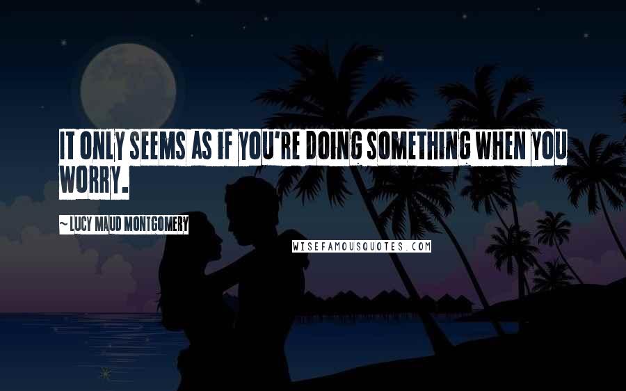 Lucy Maud Montgomery Quotes: It only seems as if you're doing something when you worry.