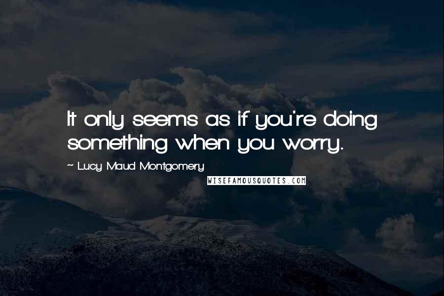 Lucy Maud Montgomery Quotes: It only seems as if you're doing something when you worry.