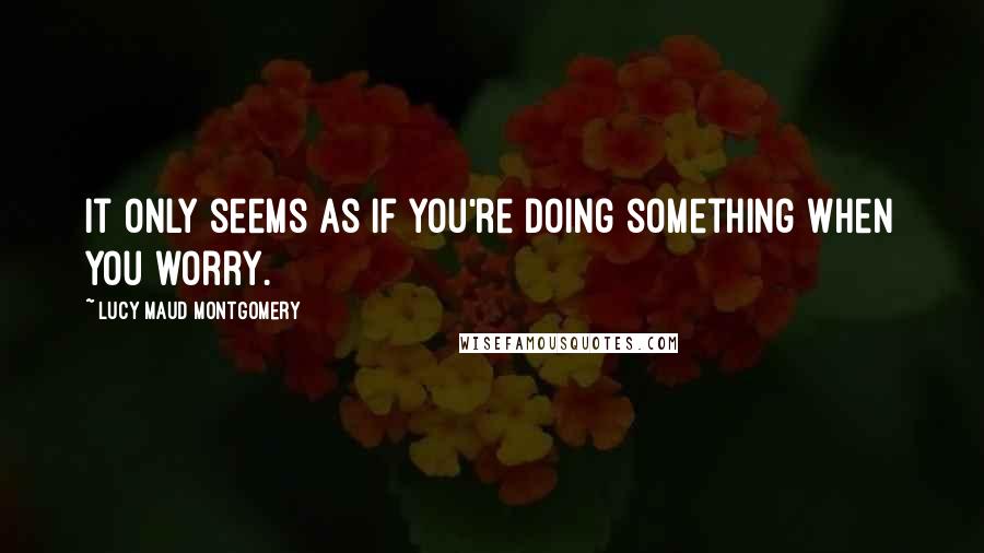 Lucy Maud Montgomery Quotes: It only seems as if you're doing something when you worry.