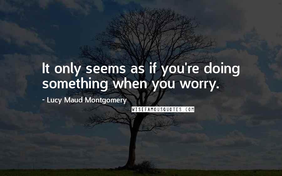 Lucy Maud Montgomery Quotes: It only seems as if you're doing something when you worry.