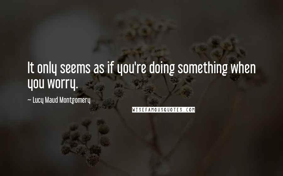 Lucy Maud Montgomery Quotes: It only seems as if you're doing something when you worry.