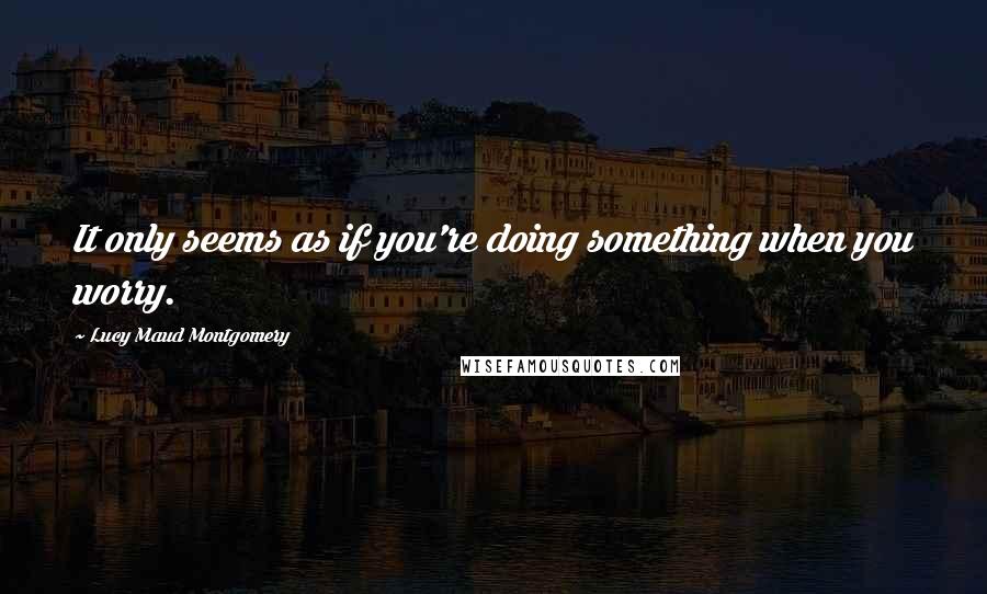 Lucy Maud Montgomery Quotes: It only seems as if you're doing something when you worry.