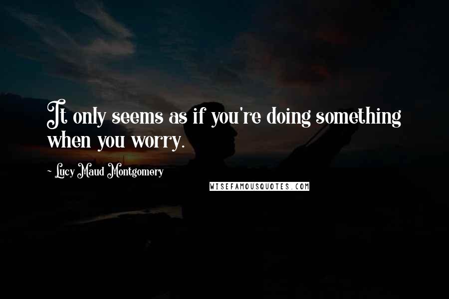 Lucy Maud Montgomery Quotes: It only seems as if you're doing something when you worry.