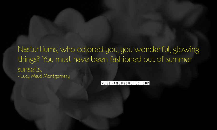 Lucy Maud Montgomery Quotes: Nasturtiums, who colored you, you wonderful, glowing things? You must have been fashioned out of summer sunsets.