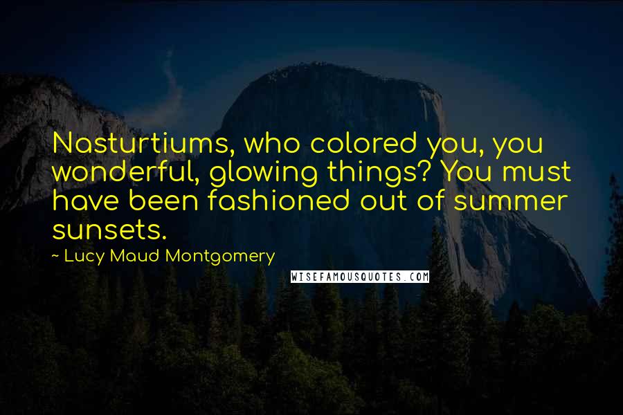 Lucy Maud Montgomery Quotes: Nasturtiums, who colored you, you wonderful, glowing things? You must have been fashioned out of summer sunsets.