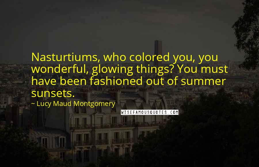 Lucy Maud Montgomery Quotes: Nasturtiums, who colored you, you wonderful, glowing things? You must have been fashioned out of summer sunsets.