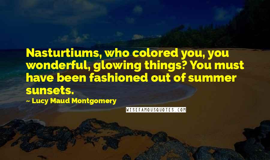 Lucy Maud Montgomery Quotes: Nasturtiums, who colored you, you wonderful, glowing things? You must have been fashioned out of summer sunsets.