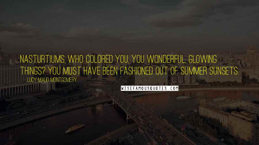 Lucy Maud Montgomery Quotes: Nasturtiums, who colored you, you wonderful, glowing things? You must have been fashioned out of summer sunsets.