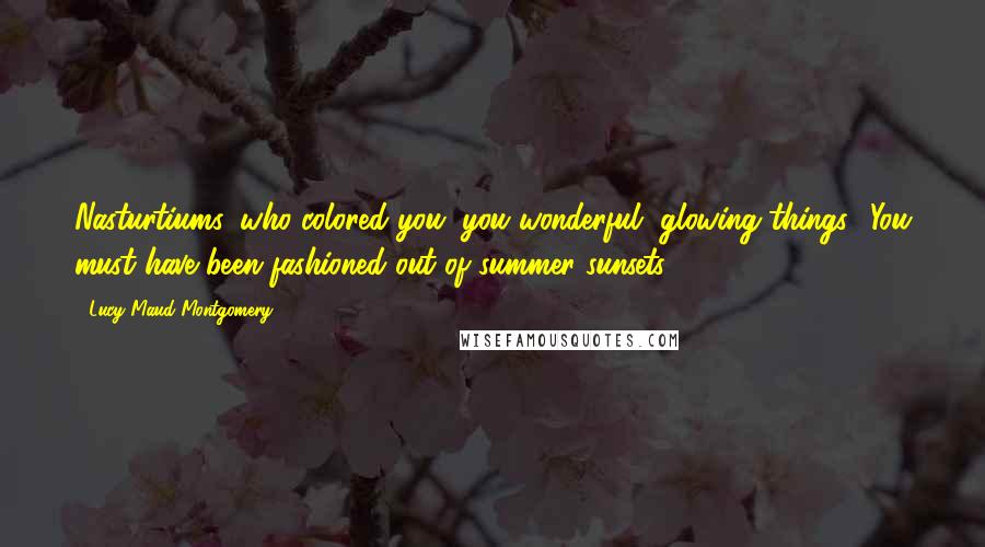 Lucy Maud Montgomery Quotes: Nasturtiums, who colored you, you wonderful, glowing things? You must have been fashioned out of summer sunsets.