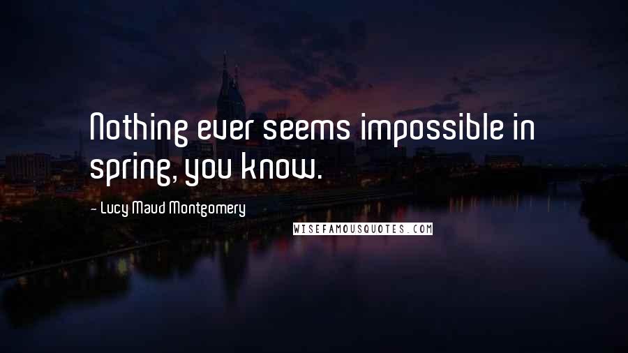 Lucy Maud Montgomery Quotes: Nothing ever seems impossible in spring, you know.