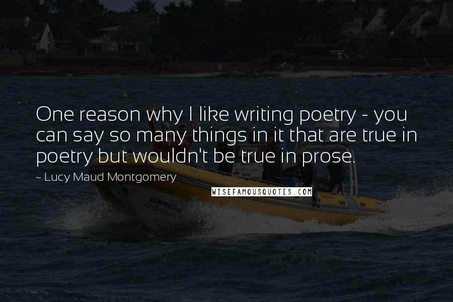 Lucy Maud Montgomery Quotes: One reason why I like writing poetry - you can say so many things in it that are true in poetry but wouldn't be true in prose.